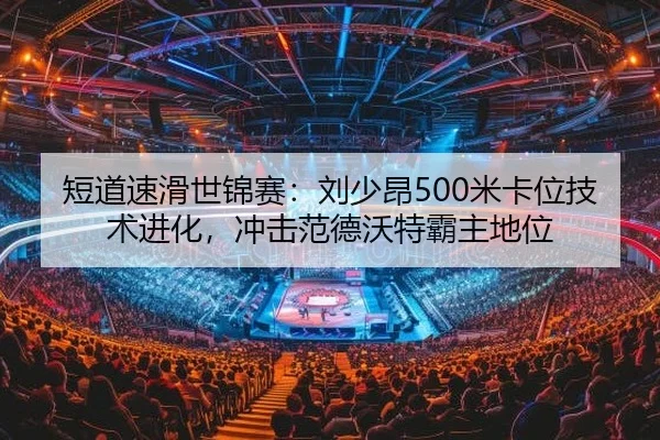 短道速滑世锦赛：刘少昂500米卡位技术进化，冲击范德沃特霸主地位